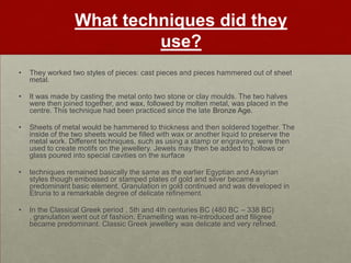 What techniques did they
                           use?
•   They worked two styles of pieces: cast pieces and pieces hammered out of sheet
    metal.

•   It was made by casting the metal onto two stone or clay moulds. The two halves
    were then joined together, and wax, followed by molten metal, was placed in the
    centre. This technique had been practiced since the late Bronze Age.

•   Sheets of metal would be hammered to thickness and then soldered together. The
    inside of the two sheets would be filled with wax or another liquid to preserve the
    metal work. Different techniques, such as using a stamp or engraving, were then
    used to create motifs on the jewellery. Jewels may then be added to hollows or
    glass poured into special cavities on the surface

•   techniques remained basically the same as the earlier Egyptian and Assyrian
    styles though embossed or stamped plates of gold and silver became a
    predominant basic element. Granulation in gold continued and was developed in
    Etruria to a remarkable degree of delicate refinement.

•   In the Classical Greek period , 5th and 4th centuries BC (480 BC – 338 BC)
    , granulation went out of fashion. Enamelling was re-introduced and filigree
    became predominant. Classic Greek jewellery was delicate and very refined.
 