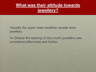 What was their attitude towards
              jewellery?


•Usually the upper class wealthier people wore
jewellery.

•in Greece the wearing of (too much) jewellery was
considered effeminate and foolish.
 