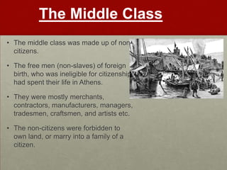 The Middle Class
• The middle class was made up of non
  citizens.

• The free men (non-slaves) of foreign
  birth, who was ineligible for citizenship,
  had spent their life in Athens.

• They were mostly merchants,
  contractors, manufacturers, managers,
  tradesmen, craftsmen, and artists etc.

• The non-citizens were forbidden to
  own land, or marry into a family of a
  citizen.
 