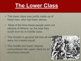 The Lower Class
• The lower class was partly made up of
  freed men, who had been slaves.

• Most of the time these people were not
  citizens of Athens, so the best they
  could ever be is middle class.

• The Greeks in general felt that all men
  were not created equal.

• The middle and lower classes
  outnumbered the upper class by an
  enormous amount.
 