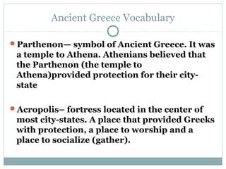 Ancient Greece Vocabulary

Parthenon— symbol of Ancient Greece. It was
 a temple to Athena. Athenians believed that
 the Parthenon (the temple to
 Athena)provided protection for their city-
 state

Acropolis– fortress located in the center of
 most city-states. A place that provided Greeks
 with protection, a place to worship and a
 place to socialize (gather).
 