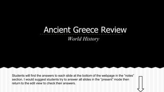 Ancient Greece Review
World History

Students will find the answers to each slide at the bottom of the webpage in the “notes”
section. I would suggest students try to answer all slides in the “present” mode then
return to the edit view to check their answers.

 