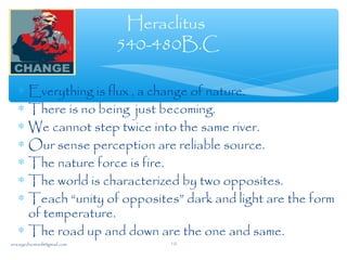Heraclitus
540-480B.C
∗ Everything is flux , a change of nature.
∗ There is no being just becoming.
∗ We cannot step twice into the same river.
∗ Our sense perception are reliable source.
∗ The nature force is fire.
∗ The world is characterized by two opposites.
∗ Teach “unity of opposites” dark and light are the form
of temperature.
∗ The road up and down are the one and same.
sna.syednomanli@gmail.com 10
 