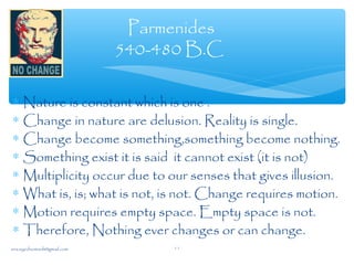 ∗ Nature is constant which is one .
∗ Change in nature are delusion. Reality is single.
∗ Change become something,something become nothing.
∗ Something exist it is said it cannot exist (it is not)
∗ Multiplicity occur due to our senses that gives illusion.
∗ What is, is; what is not, is not. Change requires motion.
∗ Motion requires empty space. Empty space is not.
∗ Therefore, Nothing ever changes or can change.
Parmenides
540-480 B.C
sna.syednomanli@gmail.com 11
 