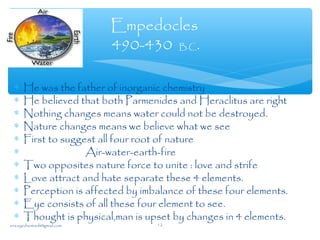 ∗ He was the father of inorganic chemistry
∗ He believed that both Parmenides and Heraclitus are right
∗ Nothing changes means water could not be destroyed.
∗ Nature changes means we believe what we see
∗ First to suggest all four root of nature
∗ Air-water-earth-fire
∗ Two opposites nature force to unite : love and strife
∗ Love attract and hate separate these 4 elements.
∗ Perception is affected by imbalance of these four elements.
∗ Eye consists of all these four element to see.
∗ Thought is physical,man is upset by changes in 4 elements.
Empedocles
490-430 B.C.
sna.syednomanli@gmail.com 12
 
