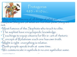 ∗Man is the measures of all things of what are
that(how?)they are ,of what are not that (how?)they are
not.
∗Most famous of the Sophists who teach to elite.
∗The sophist have encyclopedic knowledge.
∗Teachings to equip citizens for life ie -art of rhetoric
∗Concept of Relativism :each one has own truth.
∗Might is right –everything is relative.
∗Both people speak truth at same time.
∗We communicate in symbols & no one symbolize same.
Protagoras
485 - 410 B.C.
sna.syednomanli@gmail.com 15
 