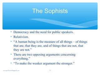The Sophists
• Democracy and the need for public speakers.
• Relativism.
• “A human being is the measure of all things – of things
that are, that they are, and of things that are not, that
they are not.”
• There are two opposing arguments concerning
everything.”
• “To make the weaker argument the stronger.”
sna.syednomanli@gmail.com 16
 