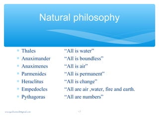 ∗ Thales “All is water”
∗ Anaximander “All is boundless”
∗ Anaximenes “All is air”
∗ Parmenides “All is permanent”
∗ Heraclitus “All is change”
∗ Empedocles “All are air ,water, fire and earth.
∗ Pythagoras “All are numbers”
Natural philosophy
sna.syednomanli@gmail.com 17
 