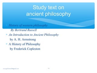Study text on
ancient philosophy
∗ History of western philosophy
By Bertrand Russell
∗ An Introduction to Ancient Philosophy
by A. H. Armstrong
∗ A History of Philosophy
by Frederick Copleston
sna.syednomanli@gmail.com 18
 
