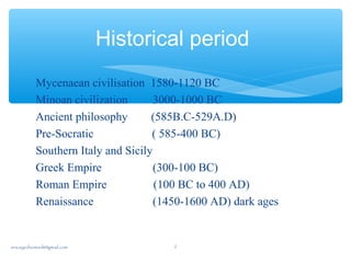 Historical period
Mycenaean civilisation 1580-1120 BC
Minoan civilization 3000-1000 BC
Ancient philosophy (585B.C-529A.D)
Pre-Socratic ( 585-400 BC)
Southern Italy and Sicily
Greek Empire (300-100 BC)
Roman Empire (100 BC to 400 AD)
Renaissance (1450-1600 AD) dark ages
sna.syednomanli@gmail.com 2
 