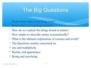 The Big Questions
∗ From where does everything come?
∗ From what is everything created?
∗ How do we explain the things found in nature?
∗ How might we describe nature systematically?
∗ What is the ultimate explanation of cosmos and world?
∗ The Questions mainly concerned on
 one and multiplicity
 Reality and appearance
 Being and non-being
sna.syednomanli@gmail.com 3
 