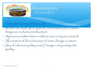 ∗ He made first map of the world.
∗ Worlds are made up of apeiron, a boundless place where
things are evolved and dissolved.
∗ Aperion is neither hot or cold,nor wet or dry,it is neutral.
∗ All creation of life is because of some change in nature.
∗ Idea of inherent quality arise.Changes of quantity into
quality.
Anaximander
610-546 B.C.
sna.syednomanli@gmail.com 7
 