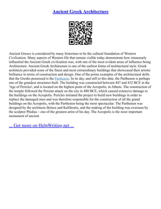 Ancient Greek Architecture
Ancient Greece is considered by many historians to be the cultural foundation of Western
Civilization. Many aspects of Western life that remain visible today demonstrate how immensely
influential the Ancient Greek civilization was, with one of the most evident areas of influence being
Architecture. Ancient Greek Architecture is one of the earliest forms of architectural style. Greek
architects provided some of the finest and most extraordinary buildings that showcased their artistic
brilliance in terms of construction and design. One of the prime examples of the architectural skills
that the Greeks possessed is the Parthenon. In its day, and still to this date, the Parthenon is perhaps
one of the grandest structures built. The building was constructed between 447 and 432 BCE in the
'Age of Pericles', and is located on the highest point of the Acropolis, in Athens. The construction of
the temple followed the Persian attack on the city in 480 BCE, which caused extensive damage to
the buildings on the Acropolis. Pericles initiated the project to build new buildings in order to
replace the damaged ones and was therefore responsible for the construction of all the grand
buildings on the Acropolis, with the Parthenon being the most spectacular. The Parthenon was
designed by the architects Iktinos and Kallikratis, and the making of the building was overseen by
the sculptor Phidias – one of the greatest artist of his day. The Acropolis is the most important
monument of ancient
... Get more on HelpWriting.net ...
 