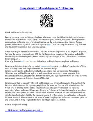 Essay about Greek and Japanese Architecture
Greek and Japanese Architecture
For a great many years, architecture has been a breaking point for different artisticeras in history.
Some of the most famous "works of art" have been chapels, temples, and tombs. Among the most
dominant and influential eras of great architecture are the sophisticated, stoic Greeco–Roman
periods and the more mystical, elemental Japanese eras. These two very distinct and very different
eras have more in common than you may realize.
When work began on the Parthenon in 447 BC, the Athenian Empire was at the height of its power.
Work on the temple continued until 432; the Parthenon, then, represents the tangible and visible
blossoming of Athenian imperial power, impaired by the damages of the ... Show more content on
Helpwriting.net ...
Currently, Japan's modern architecture is having a striking influence on global architecture.
Japanese architecture is an inherent part of Japanese culture, and even Tokyo's most modern "high–
tech" buildings draw their inspiration from old Japanese design.
Japan's ancient castles and palaces, timber houses, tatami–mat tea rooms and Zen gardens,
Shinto shrines, and Buddhist temples, as well as the latest shopping centers, sports facilities,
residential complexes, office towers, department stores, and high–tech structures are some excellent
examples of Japanese Architecture (hkuhist2.hku.hk).
Japan is described as a country of wood, and the reverence of natural materials. The depths of the
love and admiration that the Japanese people have for wood are famous, which is similar to the
Greek love of pristine marble and its smooth surfaces. This can be seen in an old Japanese
expression "plants and trees all have something to say", Japanese believe that trees have a soul and
say they can sense spirits, or "kami", within them. It is trees that form the core which nurtures the
sensibilities about nature held by the Japanese people. It is thus natural for architecture in Japan to
be based on wood. Many structures are made of wood, ranging from shrines and temples to palaces
and homes, and in doing so grand structures have been created (Stokstad).
Castles and palaces dating
... Get more on HelpWriting.net ...
 