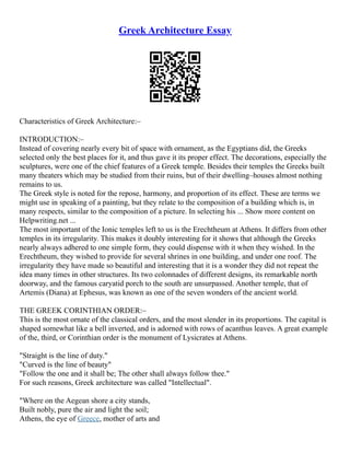 Greek Architecture Essay
Characteristics of Greek Architecture:–
INTRODUCTION:–
Instead of covering nearly every bit of space with ornament, as the Egyptians did, the Greeks
selected only the best places for it, and thus gave it its proper effect. The decorations, especially the
sculptures, were one of the chief features of a Greek temple. Besides their temples the Greeks built
many theaters which may be studied from their ruins, but of their dwelling–houses almost nothing
remains to us.
The Greek style is noted for the repose, harmony, and proportion of its effect. These are terms we
might use in speaking of a painting, but they relate to the composition of a building which is, in
many respects, similar to the composition of a picture. In selecting his ... Show more content on
Helpwriting.net ...
The most important of the Ionic temples left to us is the Erechtheum at Athens. It differs from other
temples in its irregularity. This makes it doubly interesting for it shows that although the Greeks
nearly always adhered to one simple form, they could dispense with it when they wished. In the
Erechtheum, they wished to provide for several shrines in one building, and under one roof. The
irregularity they have made so beautiful and interesting that it is a wonder they did not repeat the
idea many times in other structures. Its two colonnades of different designs, its remarkable north
doorway, and the famous caryatid porch to the south are unsurpassed. Another temple, that of
Artemis (Diana) at Ephesus, was known as one of the seven wonders of the ancient world.
THE GREEK CORINTHIAN ORDER:–
This is the most ornate of the classical orders, and the most slender in its proportions. The capital is
shaped somewhat like a bell inverted, and is adorned with rows of acanthus leaves. A great example
of the, third, or Corinthian order is the monument of Lysicrates at Athens.
"Straight is the line of duty."
"Curved is the line of beauty"
"Follow the one and it shall be; The other shall always follow thee."
For such reasons, Greek architecture was called "Intellectual".
"Where on the Aegean shore a city stands,
Built nobly, pure the air and light the soil;
Athens, the eye of Greece, mother of arts and
 
