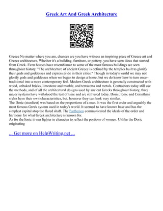 Greek Art And Greek Architecture
Greece No matter where you are, chances are you have witness an inspiring piece of Greece art and
Greece architecture. Whether it's a building, furniture, or pottery, you have seen ideas that started
from Greek. Even houses have resemblance to some of the most famous buildings we seen
throughout history. "The architecture of ancient Greece is defined by the temples built to glorify
their gods and goddesses and express pride in their cities." Though in today's world we may not
glorify gods and goddesses when we began to design a home, but we do know how to turn once–
traditional into a more contemporary feel. Modern Greek architecture is generally constructed with
wood, unbaked bricks, limestone and marble, and terracotta and metals. Contractors today still use
the methods, and of all the architectural designs used by ancient Greeks throughout history, three
major systems have withstood the test of time and are still used today. Doric, Ionic and Corinthian
styles have their own characteristics, but, however they can look very similar.
The Doric (sturdiest) was based on the proportions of a man. It was the first order and arguably the
most famous Greek system used in today's world. It seemed to have known base and has the
simplest capital atop the fluted shaft. The Parthenon communicated the ideals of the order and
harmony for what Greek architecture is known for.
As for the Ionic it was lighter in character to reflect the portions of women. Unlike the Doric
originating
... Get more on HelpWriting.net ...
 