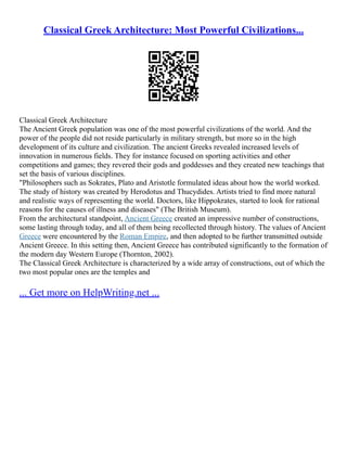 Classical Greek Architecture: Most Powerful Civilizations...
Classical Greek Architecture
The Ancient Greek population was one of the most powerful civilizations of the world. And the
power of the people did not reside particularly in military strength, but more so in the high
development of its culture and civilization. The ancient Greeks revealed increased levels of
innovation in numerous fields. They for instance focused on sporting activities and other
competitions and games; they revered their gods and goddesses and they created new teachings that
set the basis of various disciplines.
"Philosophers such as Sokrates, Plato and Aristotle formulated ideas about how the world worked.
The study of history was created by Herodotus and Thucydides. Artists tried to find more natural
and realistic ways of representing the world. Doctors, like Hippokrates, started to look for rational
reasons for the causes of illness and diseases" (The British Museum).
From the architectural standpoint, Ancient Greece created an impressive number of constructions,
some lasting through today, and all of them being recollected through history. The values of Ancient
Greece were encountered by the Roman Empire, and then adopted to be further transmitted outside
Ancient Greece. In this setting then, Ancient Greece has contributed significantly to the formation of
the modern day Western Europe (Thornton, 2002).
The Classical Greek Architecture is characterized by a wide array of constructions, out of which the
two most popular ones are the temples and
... Get more on HelpWriting.net ...
 