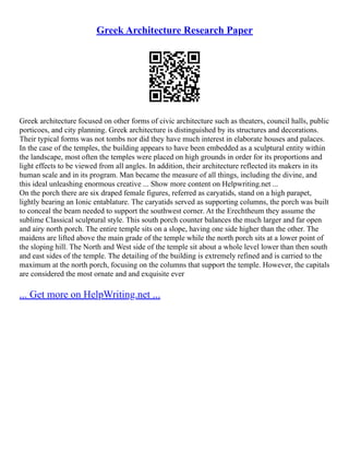 Greek Architecture Research Paper
Greek architecture focused on other forms of civic architecture such as theaters, council halls, public﻿
﻿
﻿
﻿
﻿
﻿
﻿
﻿
porticoes, and city planning. Greek architecture is distinguished by its structures and decorations.
Their typical forms was not tombs nor did they have much interest in elaborate houses and palaces.
In the case of the temples, the building appears to have been embedded as a sculptural entity within
the landscape, most often the temples were placed on high grounds in order for its proportions and
light effects to be viewed from all angles. In addition, their architecture reflected its makers in its
human scale and in its program. Man became the measure of all things, including the divine, and
this ideal unleashing enormous creative ... Show more content on Helpwriting.net ...
On the porch there are six draped female figures, referred as caryatids, stand on a high parapet,
lightly bearing an Ionic entablature. The caryatids served as supporting columns, the porch was built
to conceal the beam needed to support the southwest corner. At the Erechtheum they assume the
sublime Classical sculptural style. This south porch counter balances the much larger and far open
and airy north porch. The entire temple sits on a slope, having one side higher than the other. The
maidens are lifted above the main grade of the temple while the north porch sits at a lower point of
the sloping hill. The North and West side of the temple sit about a whole level lower than then south
and east sides of the temple. The detailing of the building is extremely refined and is carried to the
maximum at the north porch, focusing on the columns that support the temple. However, the capitals
are considered the most ornate and and exquisite ever
... Get more on HelpWriting.net ...
 