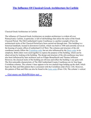 The Influence Of Classical Greek Architecture In Carlisle
Classical Greek Architecture in Carlisle
The influence of Classical Greek Architecture on modern architecture is evident all over
Pennsylvania. Carlisle, in particular, is full of old buildings that utilize the styles of the Greek
Classical Period. The Old Cumberland County Courthouse is a perfect example of how the
architectural styles of the Classical Period have been carried out through time. This building is a
historical landmark, located in downtown Carlisle, which was built in 1846 and currently serves as
the housing of county offices (Cumberland Civil War). The columns and structure of the old
courthouse mostly follow the Corinthian order but are also influenced by the Doric order in its
simplicity. Both orders were used together to express the purpose of the building, which can be
observed just by looking at the building. The design and structure of the old courthouse may have
also been influenced by later architects such as Filippo Brunelleschi and Thomas Jefferson.
However, the classical styles of the building are obvious and reflect the building 's use quite well.
The first noticeable characteristic of The Old Cumberland County Courthouse are its' four huge
Corinthian columns. The column 's base appears to be two stacked rings holding up the shaft, which
bears the flute and fillet pattern that is consistent with the Corinthian order (Fiero 124). However,
this pattern of flute and fillet can also be found in the Ionic order (Fiero 124). The column 's vertical
... Get more on HelpWriting.net ...
 