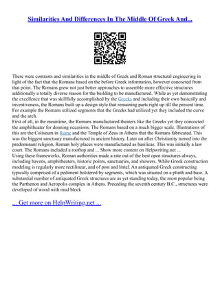 Similarities And Differences In The Middle Of Greek And...
There were contrasts and similarities in the middle of Greek and Roman structural engineering in
light of the fact that the Romans based on the before Greek information, however concocted from
that point. The Romans grew not just better approaches to assemble more effective structures
additionally a totally diverse reason for the building to be manufactured. While as yet demonstrating
the excellence that was skillfully accomplished by the Greeks and including their own basically and
inventiveness, the Romans built up a design style that remaining parts right up till the present time.
For example the Romans utilized segments that the Greeks had utilized yet they included the curve
and the arch.
First of all, in the meantime, the Romans manufactured theaters like the Greeks yet they concocted
the amphitheater for donning occasions. The Romans based on a much bigger scale. Illustrations of
this are the Coliseum in Rome and the Temple of Zeus in Athens that the Romans fabricated. This
was the biggest sanctuary manufactured in ancient history. Later on after Christianity turned into the
predominant religion, Roman holy places were manufactured as basilicas. This was initially a law
court. The Romans included a rooftop and ... Show more content on Helpwriting.net ...
Using these frameworks, Roman authorities made a rate out of the best open structures always,
including havens, amphitheaters, historic points, sanctuaries, and showers. While Greek construction
modeling is regularly more rectilinear, and of post and lintel. An antiquated Greek constructing
typically comprised of a pediment bolstered by segments, which was situated on a plinth and base. A
substantial number of antiquated Greek structures are as yet standing today, the most popular being
the Parthenon and Acropolis complex in Athens. Preceding the seventh century B.C., structures were
developed of wood with mud block
... Get more on HelpWriting.net ...
 