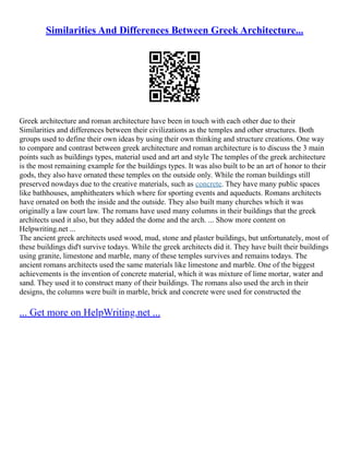 Similarities And Differences Between Greek Architecture...
Greek architecture and roman architecture have been in touch with each other due to their
Similarities and differences between their civilizations as the temples and other structures. Both
groups used to define their own ideas by using their own thinking and structure creations. One way
to compare and contrast between greek architecture and roman architecture is to discuss the 3 main
points such as buildings types, material used and art and style The temples of the greek architecture
is the most remaining example for the buildings types. It was also built to be an art of honor to their
gods, they also have ornated these temples on the outside only. While the roman buildings still
preserved nowdays due to the creative materials, such as concrete. They have many public spaces
like bathhouses, amphitheaters which where for sporting events and aqueducts. Romans architects
have ornated on both the inside and the outside. They also built many churches which it was
originally a law court law. The romans have used many columns in their buildings that the greek
architects used it also, but they added the dome and the arch. ... Show more content on
Helpwriting.net ...
The ancient greek architects used wood, mud, stone and plaster buildings, but unfortunately, most of
these buildings did't survive todays. While the greek architects did it. They have built their buildings
using granite, limestone and marble, many of these temples survives and remains todays. The
ancient romans architects used the same materials like limestone and marble. One of the biggest
achievements is the invention of concrete material, which it was mixture of lime mortar, water and
sand. They used it to construct many of their buildings. The romans also used the arch in their
designs, the columns were built in marble, brick and concrete were used for constructed the
... Get more on HelpWriting.net ...
 