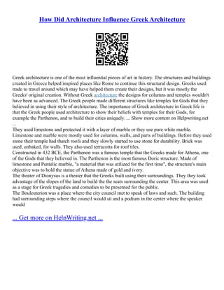 How Did Architecture Influence Greek Architecture
Greek architecture is one of the most influential pieces of art in history. The structures and buildings
created in Greece helped inspired places like Rome to continue this structural design. Greeks used
trade to travel around which may have helped them create their designs, but it was mostly the
Greeks' original creation. Without Greek architecture the designs for columns and temples wouldn't
have been as advanced. The Greek people made different structures like temples for Gods that they
believed in using their style of architecture. The importance of Greek architecture in Greek life is
that the Greek people used architecture to show their beliefs with temples for their Gods, for
example the Parthenon, and to build their cities uniquely. ... Show more content on Helpwriting.net
...
They used limestone and protected it with a layer of marble or they use pure white marble.
Limestone and marble were mostly used for columns, walls, and parts of buildings. Before they used
stone their temple had thatch roofs and they slowly started to use stone for durability. Brick was
used, unbaked, for walls. They also used terracotta for roof tiles.
Constructed in 432 BCE, the Parthenon was a famous temple that the Greeks made for Athena, one
of the Gods that they believed in. The Parthenon is the most famous Doric structure. Made of
limestone and Pentelic marble, "a material that was utilized for the first time", the structure's main
objective was to hold the statue of Athena made of gold and ivory.
The theater of Dionysus is a theater that the Greeks built using their surroundings. They they took
advantage of the slopes of the land to build the the seats surrounding the center. This area was used
as a stage for Greek tragedies and comedies to be presented for the public.
The Bouleuterion was a place where the city council met to speak of laws and such. The building
had surrounding steps where the council would sit and a podium in the center where the speaker
would
... Get more on HelpWriting.net ...
 