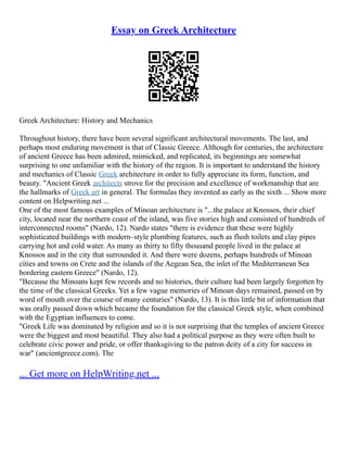 Essay on Greek Architecture
Greek Architecture: History and Mechanics
Throughout history, there have been several significant architectural movements. The last, and
perhaps most enduring movement is that of Classic Greece. Although for centuries, the architecture
of ancient Greece has been admired, mimicked, and replicated, its beginnings are somewhat
surprising to one unfamiliar with the history of the region. It is important to understand the history
and mechanics of Classic Greek architecture in order to fully appreciate its form, function, and
beauty. "Ancient Greek architects strove for the precision and excellence of workmanship that are
the hallmarks of Greek art in general. The formulas they invented as early as the sixth ... Show more
content on Helpwriting.net ...
One of the most famous examples of Minoan architecture is "...the palace at Knossos, their chief
city, located near the northern coast of the island, was five stories high and consisted of hundreds of
interconnected rooms" (Nardo, 12). Nardo states "there is evidence that these were highly
sophisticated buildings with modern–style plumbing features, such as flush toilets and clay pipes
carrying hot and cold water. As many as thirty to fifty thousand people lived in the palace at
Knossos and in the city that surrounded it. And there were dozens, perhaps hundreds of Minoan
cities and towns on Crete and the islands of the Aegean Sea, the inlet of the Mediterranean Sea
bordering eastern Greece" (Nardo, 12).
"Because the Minoans kept few records and no histories, their culture had been largely forgotten by
the time of the classical Greeks. Yet a few vague memories of Minoan days remained, passed on by
word of mouth over the course of many centuries" (Nardo, 13). It is this little bit of information that
was orally passed down which became the foundation for the classical Greek style, when combined
with the Egyptian influences to come.
"Greek Life was dominated by religion and so it is not surprising that the temples of ancient Greece
were the biggest and most beautiful. They also had a political purpose as they were often built to
celebrate civic power and pride, or offer thanksgiving to the patron deity of a city for success in
war" (ancientgreece.com). The
... Get more on HelpWriting.net ...
 