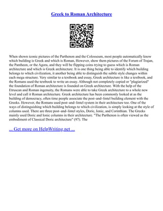 Greek to Roman Architecture
When shown iconic pictures of the Parthenon and the Colosseum, most people automatically know
which building is Greek and which is Roman, However, show them pictures of the Forum of Trajan,
the Pantheon, or the Agora, and they will be flipping coins trying to guess which is Roman
architecture and which is Greek architecture. It is one thing being able to identify which building
belongs to which civilization, it another being able to distinguish the subtle style changes within
each mega structure. Very similar to a textbook and essay, Greek architecture is like a textbook, and
the Romans used the textbook to write an essay. Although not completely copied or "plagiarized"
the foundation of Roman architecture is founded on Greek architecture. With the help of the
Etruscan and Roman ingenuity, the Romans were able to take Greek architecture to a whole new
level and call it Roman architecture. Greek architecture has been commonly looked at as the
building of democracy, often time people associate the post–and–lintel building element with the
Greeks. However, the Romans used post–and–lintel system in their architecture too. One of the
ways of distinguishing which building belongs to which civilization, is simply looking at the style of
columns used. There are three post–and–lintel styles, Doric, Ionic, and Corinthian. The Greeks
mainly used Doric and Ionic columns in their architecture. "The Parthenon is often viewed as the
embodiment of Classical Doric architecture" (97). The
... Get more on HelpWriting.net ...
 