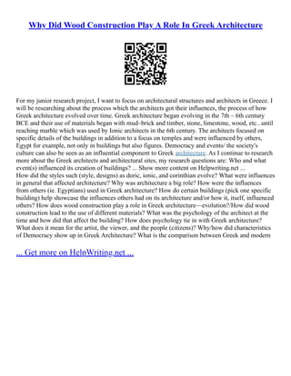 Why Did Wood Construction Play A Role In Greek Architecture
For my junior research project, I want to focus on architectural structures and architects in Greece. I
will be researching about the process which the architects got their influences, the process of how
Greek architecture evolved over time. Greek architecture began evolving in the 7th – 6th century
BCE and their use of materials began with mud–brick and timber, stone, limestone, wood, etc...until
reaching marble which was used by Ionic architects in the 6th century. The architects focused on
specific details of the buildings in addition to a focus on temples and were influenced by others,
Egypt for example, not only in buildings but also figures. Democracy and events/ the society's
culture can also be seen as an influential component to Greek architecture. As I continue to research
more about the Greek architects and architectural sites, my research questions are: Who and what
event(s) influenced its creation of buildings? ... Show more content on Helpwriting.net ...
How did the styles such (style, designs) as doric, ionic, and corinthian evolve? What were influences
in general that affected architecture? Why was architecture a big role? How were the influences
from others (ie. Egyptians) used in Greek architecture? How do certain buildings (pick one specific
building) help showcase the influences others had on its architecture and/or how it, itself, influenced
others? How does wood construction play a role in Greek architecture––evolution?/How did wood
construction lead to the use of different materials? What was the psychology of the architect at the
time and how did that affect the building? How does psychology tie in with Greek architecture?
What does it mean for the artist, the viewer, and the people (citizens)? Why/how did characteristics
of Democracy show up in Greek Architecture? What is the comparison between Greek and modern
... Get more on HelpWriting.net ...
 