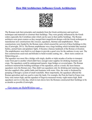 How Did Architecture Influence Greek Architecture
The Romans took their principles and standards from the Greek architecture and used new
techniques and materials to construct their buildings. They were greatly influenced by the Greek
orders especially the Corinthian order which can be seen in their public buildings. The Roman
architects were great creators as they merged their magnificent designs with the Greek techniques to
manufacture new constructions like circuses, aqueducts, thermae and amphitheaters. These
constructions were funded by the Roman states which ensured the survival of these buildings to this
day (Cartwright, 2013). The Roman amphitheater was a large building which included fake nautical
battles, animal hunts and gladiator fights. It became a famous landmark of the Roman civilization.
The amphitheaters were built in oval shapes to provide a good view for the audience in any seat. The
first constructions used rock and hillsides to build wooden seating, but ... Show more content on
Helpwriting.net ...
The aqueduct was more like a bridge with single, double or triple arcades of arches to transport
water from part to another which didn't have enough water supplies for drinking fountains and
crops. The aqueducts could be underground tunnels, large bridges or covered pipes. The Roman
architects mastered the building technique of the aqueducts, and as a result, the most famous
aqueducts were the Roman ones. They didn't use aqueducts only for drinking and watering crops,
but also supplied villas, public baths and fountains with water. Also, the water is freshened by
pumping it through a system of small waterfalls. More importantly, the aqueducts affected the
Roman agriculture and was used to water the lands. For example, the Pont du Gard in France was
forty–nine meters high, and the aqueduct of Segovia measured twenty–eight meters high. Both
aqueducts survive to this day, which in turn shows how the Romans constructed their buildings to be
as durable as possible (Cartwright,
... Get more on HelpWriting.net ...
 
