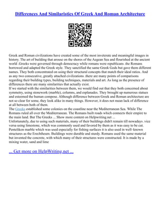 Differences And Similaristics Of Greek And Roman Architecture
Greek and Roman civilizations have created some of the most inveterate and meaningful images in
history. The art of building that arouse on the shores of the Aegean Sea and flourished at the ancient
world .Greeks were governed through democracy while romans were republicans .the Romans
borrowed and adapted the Greek style. They sanctified the same Greek Gods but gave them different
names. They both concentrated on using their structural concepts that match their ideal ratios. And
as any two consecutive, greatly attached civilizations .there are many points of comparisons
regarding their building types, building techniques, materials and art. As long as the presence of
differences there are many similarities that actually exist.
If we started with the similarities between them, we would find out that they both concerned about
symmetry, using stonework (marble), columns, and esplanades. They brought up numerous statues
and esteemed the human compose. Although difference between Greek and Roman architecture are
not so clear for some, they look alike in many things. However, it does not mean lack of difference
at all between both of them.
The Greeks established some colonies on the coastline near the Mediterranean Sea. While The
Romans ruled all over the Mediterranean. The Romans built roads which connects their empire to
the main land. But The Greeks ... Show more content on Helpwriting.net ...
Unfortunately, due to using such materials, many of their buildings didn't remain till nowadays .vice
versa using limestone, which was commonly used and favored by them as it was easy to be cut.
Pentelikon marble which was used especially for fishing surfaces it is also used in well–known
structures as the Erechtheum. Buildings were durable and sturdy. Romans used the same material
but invented the concrete, with which many of their structures were constructed. It is made by a
mixing water, sand and lime
... Get more on HelpWriting.net ...
 