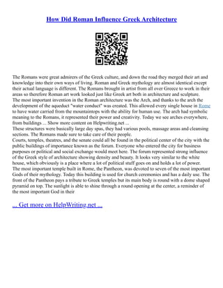 How Did Roman Influence Greek Architecture
The Romans were great admirers of the Greek culture, and down the road they merged their art and
knowledge into their own ways of living. Roman and Greek mythology are almost identical except
their actual language is different. The Romans brought in artist from all over Greece to work in their
areas so therefore Roman art work looked just like Greek art both in architecture and sculpture.
The most important invention in the Roman architecture was the Arch, and thanks to the arch the
development of the aqueduct "water conduct" was created. This allowed every single house in Rome
to have water carried from the mountaintops with the ability for human use. The arch had symbolic
meaning to the Romans, it represented their power and creativity. Today we see arches everywhere,
from buildings ... Show more content on Helpwriting.net ...
These structures were basically large day spas, they had various pools, massage areas and cleansing
sections. The Romans made sure to take care of their people.
Courts, temples, theatres, and the senate could all be found in the political center of the city with the
public buildings of importance known as the forum. Everyone who entered the city for business
purposes or political and social exchange would meet here. The forum represented strong influence
of the Greek style of architecture showing density and beauty. It looks very similar to the white
house, which obviously is a place where a lot of political stuff goes on and holds a lot of power.
The most important temple built in Rome, the Pantheon, was devoted to seven of the most important
Gods of their mythology. Today this building is used for church ceremonies and has a daily use. The
front of the Pantheon pays a tribute to Greek temples but its main body is round with a dome shaped
pyramid on top. The sunlight is able to shine through a round opening at the center, a reminder of
the most important God in their
... Get more on HelpWriting.net ...
 