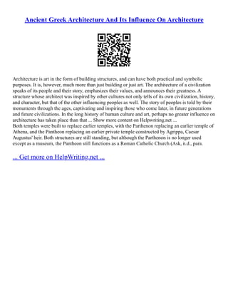 Ancient Greek Architecture And Its Influence On Architecture
Architecture is art in the form of building structures, and can have both practical and symbolic
purposes. It is, however, much more than just building or just art. The architecture of a civilization
speaks of its people and their story, emphasizes their values, and announces their greatness. A
structure whose architect was inspired by other cultures not only tells of its own civilization, history,
and character, but that of the other influencing peoples as well. The story of peoples is told by their
monuments through the ages, captivating and inspiring those who come later, in future generations
and future civilizations. In the long history of human culture and art, perhaps no greater influence on
architecture has taken place than that ... Show more content on Helpwriting.net ...
Both temples were built to replace earlier temples, with the Parthenon replacing an earlier temple of
Athena, and the Pantheon replacing an earlier private temple constructed by Agrippa, Caesar
Augustus' heir. Both structures are still standing, but although the Parthenon is no longer used
except as a museum, the Pantheon still functions as a Roman Catholic Church (Ask, n.d., para.
... Get more on HelpWriting.net ...
 