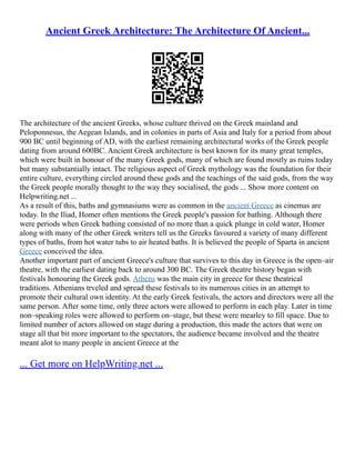 Ancient Greek Architecture: The Architecture Of Ancient...
The architecture of the ancient Greeks, whose culture thrived on the Greek mainland and
Peloponnesus, the Aegean Islands, and in colonies in parts of Asia and Italy for a period from about
900 BC until beginning of AD, with the earliest remaining architectural works of the Greek people
dating from around 600BC. Ancient Greek architecture is best known for its many great temples,
which were built in honour of the many Greek gods, many of which are found mostly as ruins today
but many substantially intact. The religious aspect of Greek mythology was the foundation for their
entire culture, everything circled around these gods and the teachings of the said gods, from the way
the Greek people morally thought to the way they socialised, the gods ... Show more content on
Helpwriting.net ...
As a result of this, baths and gymnasiums were as common in the ancient Greece as cinemas are
today. In the Iliad, Homer often mentions the Greek people's passion for bathing. Although there
were periods when Greek bathing consisted of no more than a quick plunge in cold water, Homer
along with many of the other Greek writers tell us the Greeks favoured a variety of many different
types of baths, from hot water tubs to air heated baths. It is believed the people of Sparta in ancient
Greece conceived the idea.
Another important part of ancient Greece's culture that survives to this day in Greece is the open–air
theatre, with the earliest dating back to around 300 BC. The Greek theatre history began with
festivals honouring the Greek gods. Athens was the main city in greece for these theatrical
traditions. Athenians trveled and spread these festivals to its numerous cities in an attempt to
promote their cultural own identity. At the early Greek festivals, the actors and directors were all the
same person. After some time, only three actors were allowed to perform in each play. Later in time
non–speaking roles were allowed to perform on–stage, but these were mearley to fill space. Due to
limited number of actors allowed on stage during a production, this made the actors that were on
stage all that bit more important to the spectators, the audience became involved and the theatre
meant alot to many people in ancient Greece at the
... Get more on HelpWriting.net ...
 