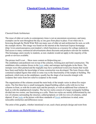 Classical Greek Architecture Essay
Classical Greek Architecture
The reuse of older art works in contemporary times is not an uncommon occurrence, and many
examples can be seen throughout the day as one goes from place to place. Even when one is
browsing through the World Wide Web can many uses of older art and architecture be seen, as with
the example shown. This image was found on the internet at the American Express homepage
(http://www.americanexpress.com/student/), which functions as a resource for college students to
find access to many commercial advertisements about discounts and products relevant for students.
This homepage caters mostly to students, as non–students would not apply to the majority of the
goods or services available.
The picture itself is not ... Show more content on Helpwriting.net ...
The entablature and pediment rest on top of the columns, forming post and lintel construction. The
entablature often contains friezes in the Ionic order, and metopes and triglyphs in the Doric. The
metopes were often painted and the triglyphs may have symbolized wood cross beams that would
have been used before the knowledge of stone construction was developed. The Ionic friezes often
contained sculpted figures that relate in some way to the functionality of the temple or building. The
pediment, which rests on the entablature, usually has the shape of an isosceles triangle with
sculpture that varies from low relief to sculpture in the round.
The organization of the columns around the main body of the temple varies in about five major
styles. The first three have a small rectangular shaped building called a cella with two to four
columns in front, as with the in antis style and the prostyle, or with an additional four columns in
back as with the amphiprostyle temples. The last two styles consist of a larger rectangular building
divided into two rooms, one functioning as a cella. These two styles are mainly differentiated by one
row of columns surrounding the structure, called peripteral, or with two rows of columns, called
dipteral. If one looks at the picture with these standards of Greek architecture in mind, some
noticeable similarities and differences occur.
The artist of this graphic, whether intentional or not, used a basic prostyle design and went from
... Get more on HelpWriting.net ...
 