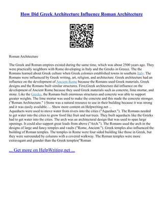 How Did Greek Architecture Influence Roman Architecture
Roman Architecture
The Greek and Roman empires existed during the same time, which was about 2500 years ago. They
were practically neighbors with Rome developing in Italy and the Greeks in Greece. The the
Romans learned about Greek culture when Greek colonies established towns in southern Italy. The
Romans were influenced by Greek writing, art, religion, and architecture. Greek architecture had an
influence on the development of Ancient Rome because the Romans used Greek materials, Greek
designs and the Romans built similar structures. First,Greek architecture did influence on the
development of Ancient Rome because they used Greek materials such as concrete, lime mortar, and
stone. Like the Greeks, the Romans built enormous structures and concrete was able to support
greater weights. The lime mortar was used to make the concrete and this made the concrete stronger.
("Roman Architecture." ) Stone was a natural resource to use in their building because it was strong
and it was easily available. ... Show more content on Helpwriting.net ...
Aqueducts were used to move water from rivers into the cities ("Aqueduct."). The Romans needed
to get water into the cities to grow food like fruit and nut trees. They built aqueducts like the Greeks
had to get water into the cities. The arch was an architectural design that was used to span large
openings. It could also support great loads from above ("Arch."). The Romans used the arch in the
designs of large and fancy temples and vaults ("Rome, Ancient."). Greek temples also influenced the
building of Roman temples. The temples in Rome were four sided building like those in Greek, but
they were surrounded by columns with a covered walkway. The Roman temples were more
extravagant and grander than the Greek temples("Roman
... Get more on HelpWriting.net ...
 