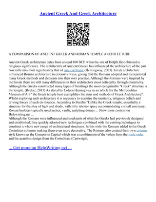Ancient Greek And Greek Architecture
A COMPARISON OF ANCIENT GREEK AND ROMAN TEMPLE ARCHITECTURE
Ancient Greek architecture dates from around 800 BCE when the site of Delphi first obtained a
religious significance. The architecture of Ancient Greece has influenced the architecture of the past
two millennia most significantly that of Ancient Rome (Hemingway, 2003). Greek architecture
influenced Roman architecture in extensive ways, giving that the Romans adopted and incorporated
many Greek methods and elements into their own practice. Although the Romans were inspired by
the Greek there are still many differences in their architecture most noticeably through materiality.
Although the Greeks constructed many types of buildings the most recognisable "Greek" structure is
the temple. (Becker, 2015) As stated by Coleen Hemingway in an article for the Metropolitan
Museum of Art " the Greek temple best exemplifies the aims and methods of Greek Architecture".
Whilst exploring such architecture it is necessary to examine the mentality, religious beliefs and
driving forces of each civilization. According to Stierlin "Unlike the Greek temple, essentially a
structure for the play of light and shade, with little interior space accommodating a small sanctuary,
Roman builders typically used arches, vaults, matching domes ... Show more content on
Helpwriting.net ...
Although the Romans were influenced and used parts of what the Greeks had previously designed
and established, they quickly adopted new techniques combined with the existing techniques to
construct a whole new range of architectural structures. In this style the Romans added to the Greek
Corinthian columns making them even more decorative. The Romans also created their own column
style known as the Composite Capital which was a combination of the volute from the Ionic order
and the acanthus design from the Corinthian. (Cartwright,
... Get more on HelpWriting.net ...
 