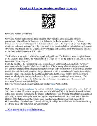 Greek and Roman Architecture Essay example
Greek and Roman Architecture
Greek and Roman architecture is truly amazing. They each had great ideas, and fabulous
productions. It is said that the Pantheon is to Italy what the Parthenon is to Greece. Both are
tremendous monuments that reek of culture and history. Each had a purpose which was displayed by
the design and construction of each. There are such great meanings behind each of these architecural
structures. The Romans and the Greeks alike worshipped and dedicated their structures and designs
to the Gods and Goddess they believed in.
The Pantheon is a temple to all the Greek gods and goddesses. The Pantheon was a temple in honor
of the Olympic gods; in fact, the word pantheon is Greek for "of all the gods" It is the ... Show more
content on Helpwriting.net ...
From the outside of the Pantheon the dome seems shallow and insignificant, said to be purposely
done not to ruin the "suprise" of the interior (Gilbert 379). It is only when viewing the inside that
one can truly appreciate the amazing architectural design and workmanship of this building. Another
remarkable attribute of this temple to the gods is that it is still in use today with much of the original
materials intact. The columns, the marble paneled walls, the floor, and the two enormous bronze
doors are all originals, making the Pantheon the best preserved surviving Roman structure. The
Panthenon can be viewed at the following site which shows many pictures of the interior and
exterior of this truly remarkle building:
http://www.kent.wednet.edu/curriculum/soc_studies/rome/Pantheon.html
Dedicated to the goddess Athena, the warrior maiden, the Parthenon is a Doric style temple (Gilbert
368). It took about 15 years to complete this strucutre (Gilbert 370). A lot like the Roman Pantheon,
it had many columns surrounding the interior and exterior of this structure. This place was decorated
with many sculptures along the inner roof top. It was painted in vivid colors, such as red and blue
(Gilbert 370). Refered to as the cella its inner chamber housed the monumental statue of the
Goddess Athena. Pheidias' hisself created this thirty foot high statue of Athena Parthenos, consisting
of a frame made of wood, metal, clay, and plaster.
... Get more on HelpWriting.net ...
 