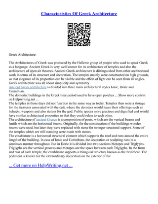 Characteristics Of Greek Architecture
Greek Architecture:
The Architectures of Greek was produced by the Hellenic group of people who used to speak Greek
as a language. Ancient Greek is very well known for its architecture of temples and also the
architecture of open air theatres. Ancient Greek architecture is distinguished from other architectural
work in terms of its structure and decoration. The temples mainly were constructed on high grounds,
so that elegance of its proportion can be visible and the effect of light can be seen from all angles.
Greek architecture was all about simplicity and symmetry.
Ancient Greek architecture is divided into three main architectural styles Ionic, Doric and
Corinthian.
The domestic buildings in the Greek time period used to have open porches ... Show more content
on Helpwriting.net ...
The temples in those days did not function in the same way as today. Temples then were a storage
for the treasures associated with the cult, where the devotees would leave their offerings such as
helmets, weapons and also statues for the god. Public spaces more gracious and dignified and would
have similar architectural properties so that they could relate to each other.
The architecture of ancient Greece is a composition of posts, which are the vertical beams and
lentils which are the horizontal beams. Originally, for the construction of the buildings wooden
beams were used, but later they were replaced with stone for stronger structural support. Some of
the temples which are still standing were made with stones.
The entablature is a horizontal structural element which supports the roof and runs around the entire
length of the building. In case of Ionic and Corinthian, the decoration or sculpting runs in a
continues manner throughout. But in Doric it is divided into two sections Metopes and Triglyphs.
Triglyphs are the vertical grooves and Metopes are the space between each Triglyphs. In the front
and rear of each temple, the entablature supports a triangular structure known as the Pediment. The
pediment is known for the extraordinary decoration on the exterior of the
... Get more on HelpWriting.net ...
 