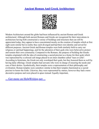 Ancient Roman And Greek Architecture
Modern Architecture around the globe had been influenced by ancient Roman and Greek
architectural. Although both ancient Romans and Greeks are recognized for their innovations in
architecture having both constructed a variety of buildings and structures that can still be
appreciated today, they appear to have concentrated mostly on the creation of temples which at first
sight seem similar but in reality they each diverged and had their own identity and served for
different purposes. Ancient Greek and Roman temples were both similarly built to carry out
religious or spiritual happenings, and for the adoration of their gods who were believed to protect
and sustain their own community. Compared to the Romans, the purpose of building the Greeks
temples originated with the idea of constructing a sacred precinct as a home for their gods which
was represented by a colossal cult image placed in an inner chamber called "naos or cella".
According to historians, the Greek not only worshiped their gods, but they honored them as well by
having daily offerings. Greek temples had servants who were in charge of ensuring the needs and
care of their deities. Symbolically, their temples were a representation of their philosophy and
civilization. Roman temples were somehow similar in that their temples functioned as a sacred
precinct to honor the Gods. Likewise, they were represented by statues, however they had a more
decorative purpose and were placed in apses instead. Equally important,
... Get more on HelpWriting.net ...
 