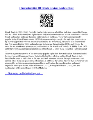 Characteristics Of Greek Revival Architecture
Greek Revival (1825–1860) Greek Revival architecture was a building style that emerged in Europe
and the United States in the late eighteen and early nineteenth centuries. It took elements of classical
Greek architecture and used them in a wide variety of buildings. The style became especially
popular in the United States around 1820.It is an outstanding example of a style that gained esteem
by exploring parallels between an earlier culture and the present day. This style is an international
that first seemed in the 1820s and really grew in America throughout the 1830s and '40s. At the
time, the ancient Greece was the source of inspiration for America. (Kennedy, R. 1989). From 1820
until the Civil War, architectural adaptations of the Greek ... Show more content on Helpwriting.net
...
This was a genuine removal of the previously popular styles that drew motivation from the classical
forms of ancient Greece and Rome. Both the Gothic Revival style and the Greek Revival style
looked to be same to each other in the past, and both remained popular throughout the mid–19th
century while there are specifically differences .In addition, the Gothic Revival style in America was
advanced by architects Alexander Jackson Davis and Andrew Jackson Downing, authors of
important house plan books, Rural Residences (1837), Cottage Residences (1842), and The
Architecture of Country Houses (1850). (Mathews,
... Get more on HelpWriting.net ...
 