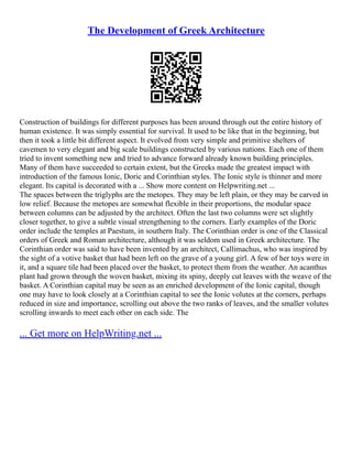 The Development of Greek Architecture
Construction of buildings for different purposes has been around through out the entire history of
human existence. It was simply essential for survival. It used to be like that in the beginning, but
then it took a little bit different aspect. It evolved from very simple and primitive shelters of
cavemen to very elegant and big scale buildings constructed by various nations. Each one of them
tried to invent something new and tried to advance forward already known building principles.
Many of them have succeeded to certain extent, but the Greeks made the greatest impact with
introduction of the famous Ionic, Doric and Corinthian styles. The Ionic style is thinner and more
elegant. Its capital is decorated with a ... Show more content on Helpwriting.net ...
The spaces between the triglyphs are the metopes. They may be left plain, or they may be carved in
low relief. Because the metopes are somewhat flexible in their proportions, the modular space
between columns can be adjusted by the architect. Often the last two columns were set slightly
closer together, to give a subtle visual strengthening to the corners. Early examples of the Doric
order include the temples at Paestum, in southern Italy. The Corinthian order is one of the Classical
orders of Greek and Roman architecture, although it was seldom used in Greek architecture. The
Corinthian order was said to have been invented by an architect, Callimachus, who was inspired by
the sight of a votive basket that had been left on the grave of a young girl. A few of her toys were in
it, and a square tile had been placed over the basket, to protect them from the weather. An acanthus
plant had grown through the woven basket, mixing its spiny, deeply cut leaves with the weave of the
basket. A Corinthian capital may be seen as an enriched development of the Ionic capital, though
one may have to look closely at a Corinthian capital to see the Ionic volutes at the corners, perhaps
reduced in size and importance, scrolling out above the two ranks of leaves, and the smaller volutes
scrolling inwards to meet each other on each side. The
... Get more on HelpWriting.net ...
 