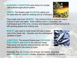 ECONOMIC CONDITIONS were those of a simple,
self-sufficient agricultural system.
CROPS: The Greeks used OLIVES for eating and
to make olive oil, used for cooking and as a lubricant.
They made wine from GRAPES. The common drink of everyone was a
mixture of wine and water. Even children drank it. Dionysius, the
mythological god of the vine, oversaw and blessed everything having to do
with growing grapes and making wine.
BARLEY was used to make bread and was a staple
part of the Greek diet. Demeter was the mythological
goddess of grain.
LIVESTOCK: The ancient Greeks kept CHICKENS,
PIGS, SHEEP, and GOATS (for milk and meat).
They would only eat the meat of animals who had
been sacrificed in the name of a god.
Generally, they did not eat a lot of meat, but instead depended
upon FISH and LEGUMES (beans, chickpeas, and lentils) for protein.
 