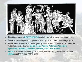 •
•
•
•
The Greeks were POLYTHEISTIC and did not all worship the same gods.
Some small villages worshiped the main gods and their own village gods.
There were hundreds of Greek gods (perhaps around 1,000). Some of the
most famous gods were Zeus, Hera, Apollo, Artemis, Poseidon,
Aphrodite, Athena, Demeter, Hermes, Ares, and Hades.
ZEUS surpassed all other gods in spirit, wisdom and justice and his wife
HERA was the queen of the gods.
 