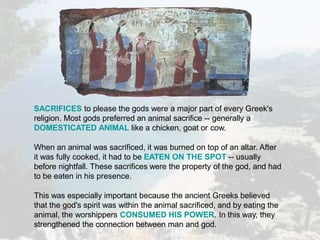 SACRIFICES to please the gods were a major part of every Greek's
religion. Most gods preferred an animal sacrifice -- generally a
DOMESTICATED ANIMAL like a chicken, goat or cow.
When an animal was sacrificed, it was burned on top of an altar. After
it was fully cooked, it had to be EATEN ON THE SPOT -- usually
before nightfall. These sacrifices were the property of the god, and had
to be eaten in his presence.
This was especially important because the ancient Greeks believed
that the god's spirit was within the animal sacrificed, and by eating the
animal, the worshippers CONSUMED HIS POWER. In this way, they
strengthened the connection between man and god.
 