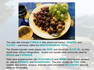 The daily diet included CEREALS (like wheat and barley), GRAPES, and
OLIVES -- commonly called the MEDITERRANEAN TRIAD.
The Greeks typically made grapes into WINE and olives into OLIVE OIL, so they
would keep without refrigeration. Grains and cereals were commonly used for
BREAD and PORRIDGE.
Diets were supplemented with VEGETABLES and HERBS from kitchen gardens
as well as BERRIES, and MUSHROOMS. The poor usually ate FISH, while
oysters, sea urchins, octopus, and eels were considered DELICACIES and only
eaten by the wealthy.
 