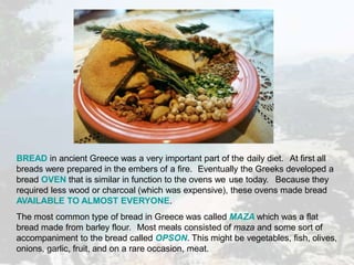 BREAD in ancient Greece was a very important part of the daily diet. At first all
breads were prepared in the embers of a fire. Eventually the Greeks developed a
bread OVEN that is similar in function to the ovens we use today. Because they
required less wood or charcoal (which was expensive), these ovens made bread
AVAILABLE TO ALMOST EVERYONE.
The most common type of bread in Greece was called MAZA which was a flat
bread made from barley flour. Most meals consisted of maza and some sort of
accompaniment to the bread called OPSON. This might be vegetables, fish, olives,
onions, garlic, fruit, and on a rare occasion, meat.
 