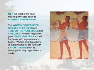 MEN did most of the hard,
muscle power jobs such as
PLOWING AND REAPING.
The WOMEN SOWED SEED,
WEEDED THE FIELDS and
TENDED THE HOUSEHOLD and
CHILDREN. Women might also
grow SMALL GARDENS around
the house with vegetables and
beans. Women might also bring
in extra income for the farm with
a CRAFT TRADE such as
weaving that they might sell at a
market.
 