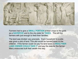 Farmers had to give a SMALL PORTION of their crops to the gods
as a SACRIFICE and to the city-state for TAXES. This left the
farmers with just enough to feed their families.
The land was divided very precisely. Each household in a polis
was given a plot of land. This plot would be handed down to the
children. If the farmer could not pay his land taxes; a WEALTHIER
LAND OWNER COULD TAKE IT and pay the debt for the farmer.
Many aristocrats built their wealth this way.
 