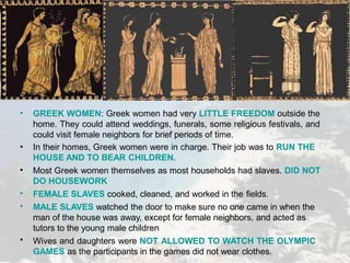 •
•
•
•
•
•
GREEK WOMEN: Greek women had very LITTLE FREEDOM outside the
home. They could attend weddings, funerals, some religious festivals, and
could visit female neighbors for brief periods of time.
In their homes, Greek women were in charge. Their job was to RUN THE
HOUSE AND TO BEAR CHILDREN.
Most Greek women themselves as most households had slaves. DID NOT
DO HOUSEWORK
FEMALE SLAVES cooked, cleaned, and worked in the fields.
MALE SLAVES watched the door to make sure no one came in when the
man of the house was away, except for female neighbors, and acted as
tutors to the young male children
Wives and daughters were NOT ALLOWED TO WATCH THE OLYMPIC
GAMES as the participants in the games did not wear clothes.
 